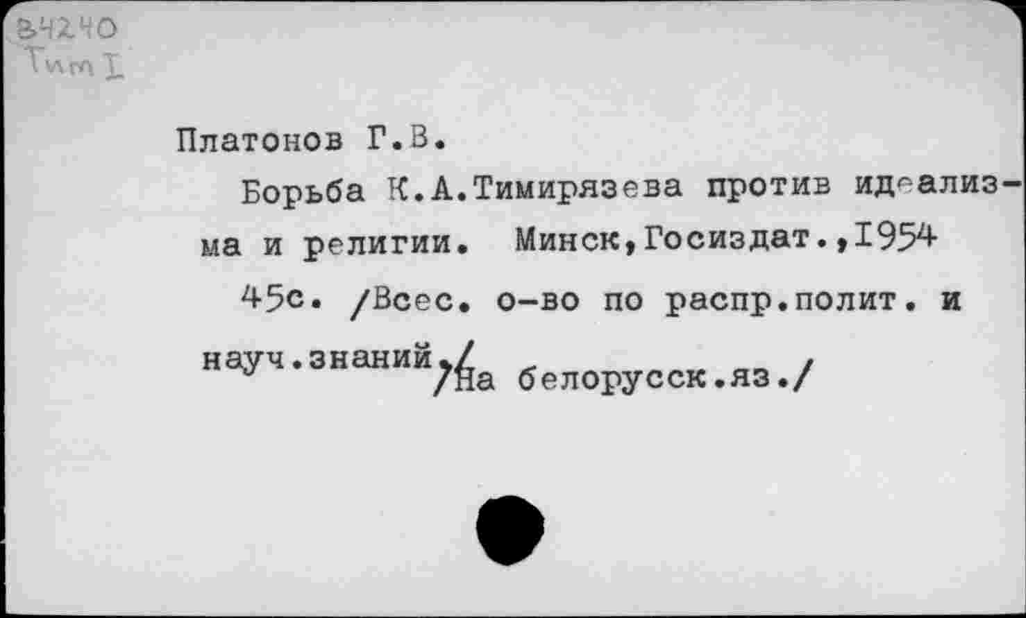 ﻿Э>Ч£НО
Ту\га X
Платонов Г.В.
Борьба К.А.Тимирязева против идеализма и религии. Минск,Госиздат.,1954
45с. /Всес. о-во по распр.полит, и
науч.знаний5/	.	__ ,
а	/На белорусск.яз./